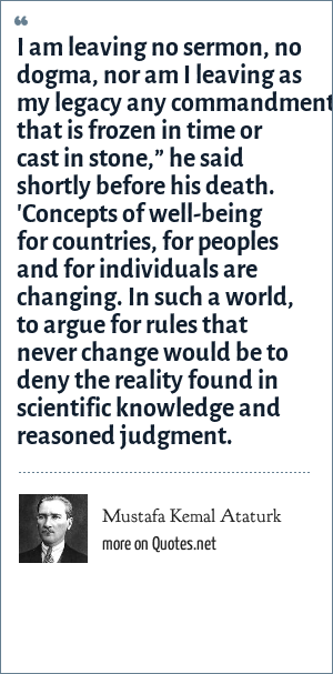 Mustafa Kemal Ataturk I Am Leaving No Sermon No Dogma Nor Am I Leaving As My Legacy Any Commandment That Is Frozen In Time Or Cast In Stone He Said Shortly Before
